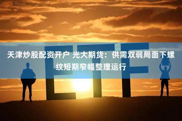 天津炒股配资开户 光大期货：供需双弱局面下螺纹短期窄幅整理运行