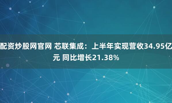 配资炒股网官网 芯联集成：上半年实现营收34.95亿元 同比增长21.38%
