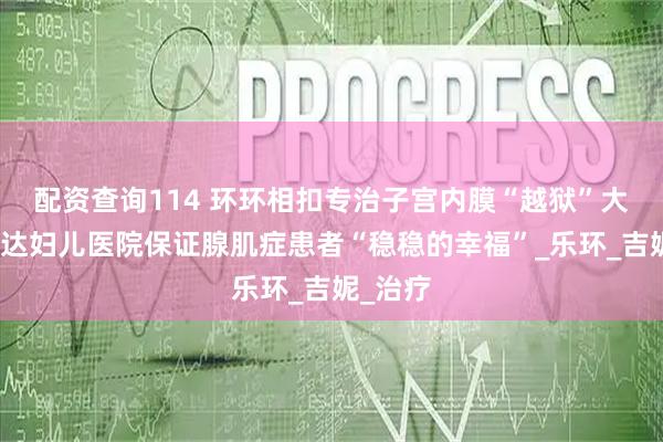 配资查询114 环环相扣专治子宫内膜“越狱”大连美琳达妇儿医院保证腺肌症患者“稳稳的幸福”_乐环_吉妮_治疗