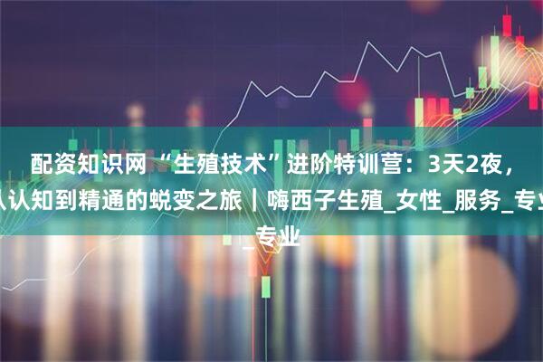 配资知识网 “生殖技术”进阶特训营：3天2夜，从认知到精通的蜕变之旅｜嗨西子生殖_女性_服务_专业