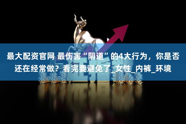 最大配资官网 最伤害“阴道”的4大行为，你是否还在经常做？看完要避免了_女性_内裤_环境