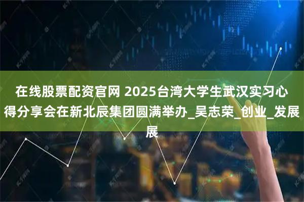 在线股票配资官网 2025台湾大学生武汉实习心得分享会在新北辰集团圆满举办_吴志荣_创业_发展