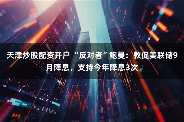 天津炒股配资开户 “反对者”鲍曼：敦促美联储9月降息，支持今年降息3次