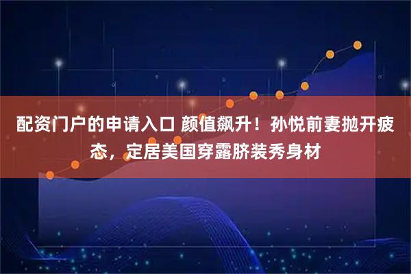 配资门户的申请入口 颜值飙升！孙悦前妻抛开疲态，定居美国穿露脐装秀身材