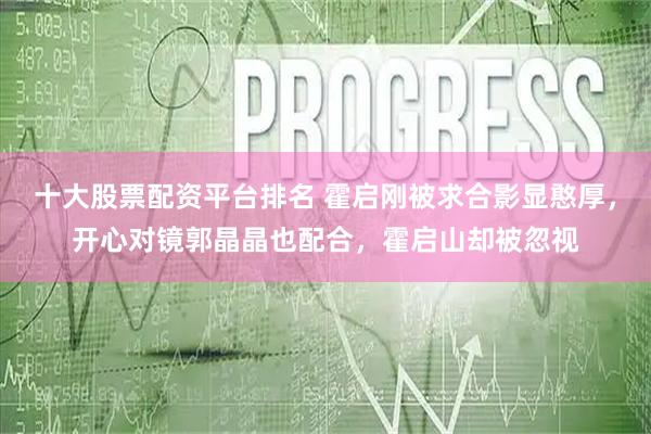 十大股票配资平台排名 霍启刚被求合影显憨厚，开心对镜郭晶晶也配合，霍启山却被忽视