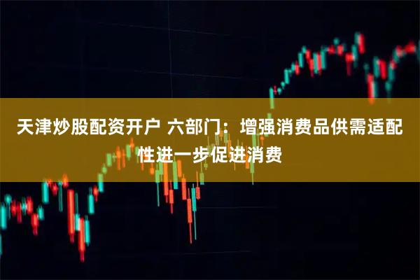 天津炒股配资开户 六部门：增强消费品供需适配性进一步促进消费
