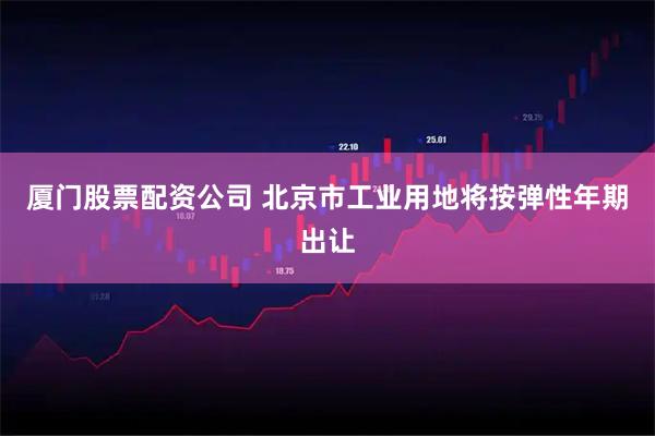 厦门股票配资公司 北京市工业用地将按弹性年期出让
