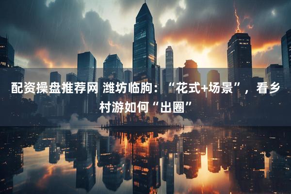 配资操盘推荐网 潍坊临朐：“花式+场景”，看乡村游如何“出圈”