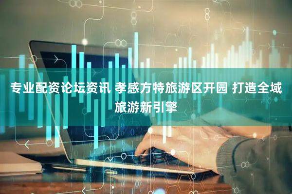 专业配资论坛资讯 孝感方特旅游区开园 打造全域旅游新引擎