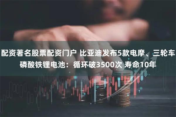配资著名股票配资门户 比亚迪发布5款电摩、三轮车磷酸铁锂电池：循环破3500次 寿命10年